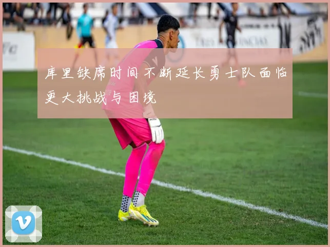 库里缺席时间不断延长勇士队面临更大挑战与困境