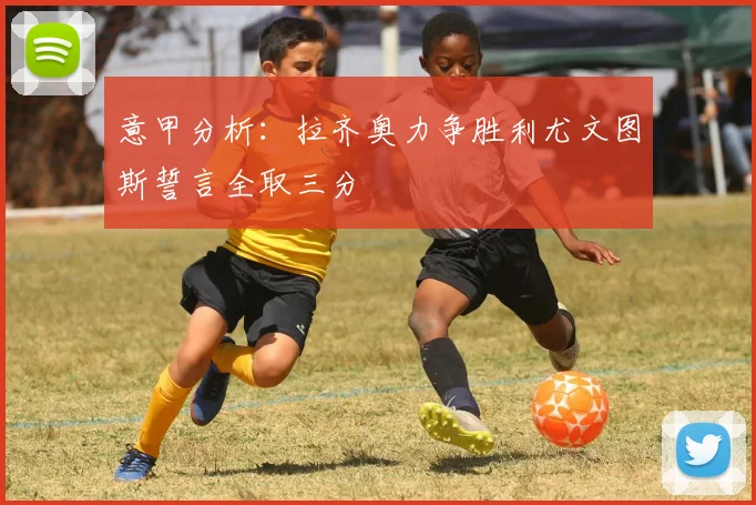 意甲分析：拉齐奥力争胜利尤文图斯誓言全取三分