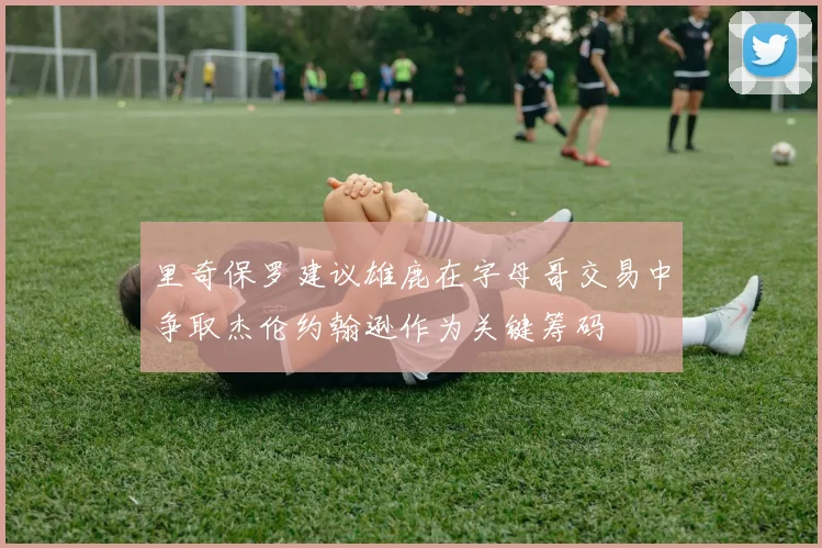 里奇保罗建议雄鹿在字母哥交易中争取杰伦约翰逊作为关键筹码