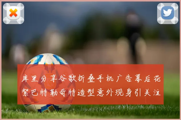 库里分享谷歌折叠手机广告幕后花絮巴特勒奇特造型意外现身引关注