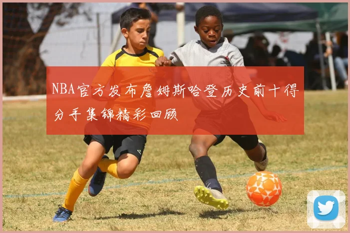 NBA官方发布詹姆斯哈登历史前十得分手集锦精彩回顾