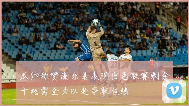 瓜帅称赞谢尔基表现出色联赛剩余十轮需全力以赴争取佳绩