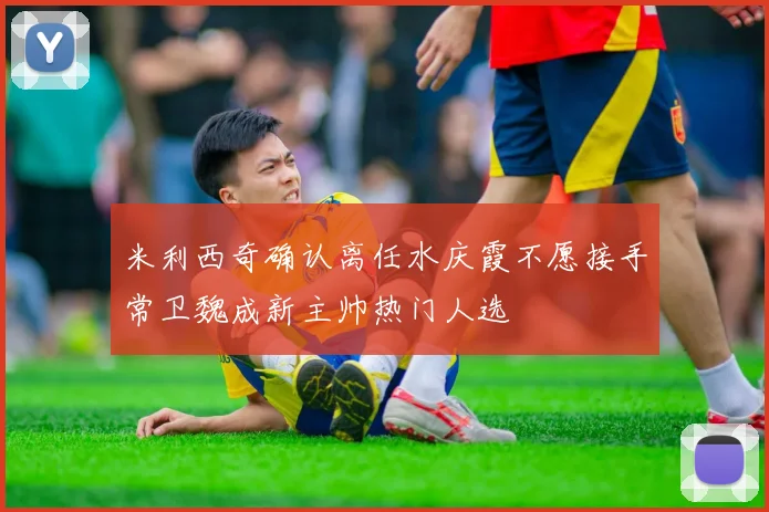 米利西奇确认离任水庆霞不愿接手常卫魏成新主帅热门人选