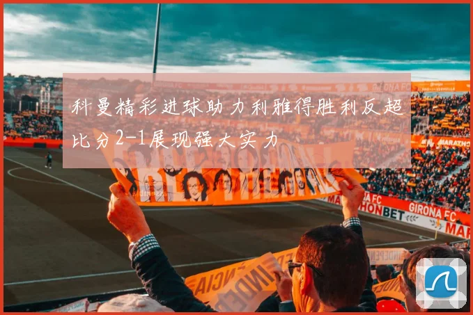 科曼精彩进球助力利雅得胜利反超比分2-1展现强大实力