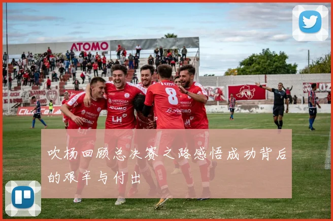 吹杨回顾总决赛之路感悟成功背后的艰辛与付出