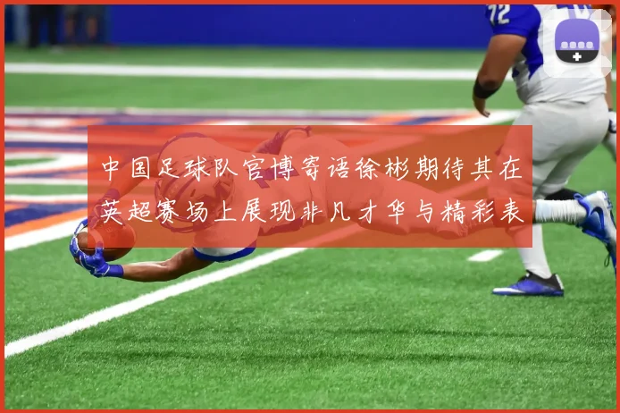 中国足球队官博寄语徐彬期待其在英超赛场上展现非凡才华与精彩表现