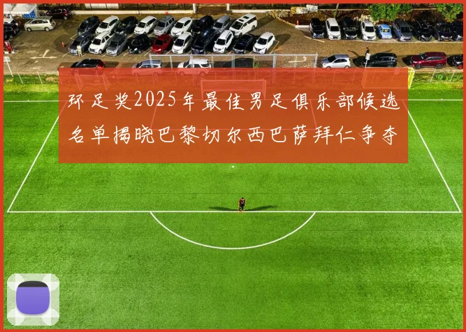 环足奖2025年最佳男足俱乐部候选名单揭晓巴黎切尔西巴萨拜仁争夺荣誉