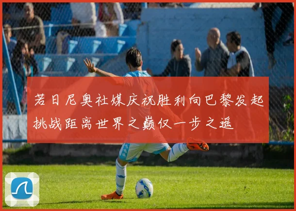 若日尼奥社媒庆祝胜利向巴黎发起挑战距离世界之巅仅一步之遥