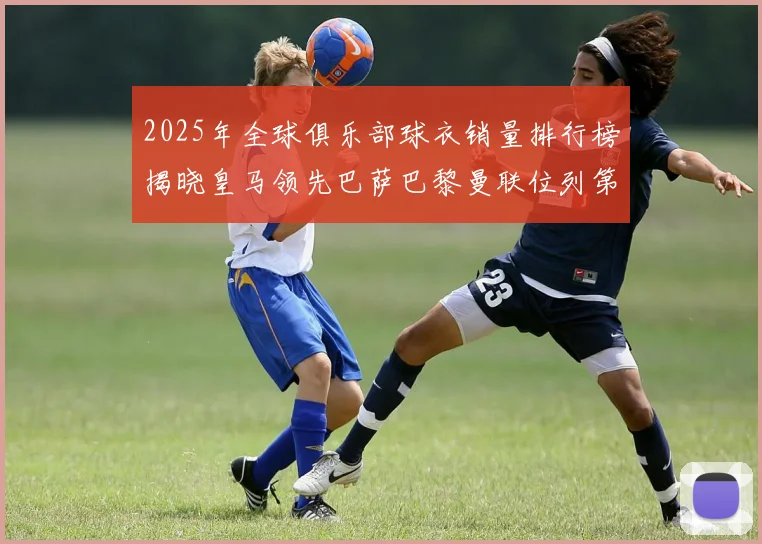 2025年全球俱乐部球衣销量排行榜揭晓皇马领先巴萨巴黎曼联位列第七