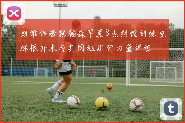 刘维伟透露瀚森早晨8点到馆训练克林根并未与其同组进行力量训练