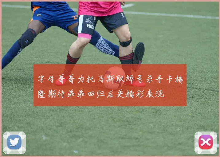 字母哥哥为托马斯取绰号杀手卡梅隆期待弟弟回归后更精彩表现