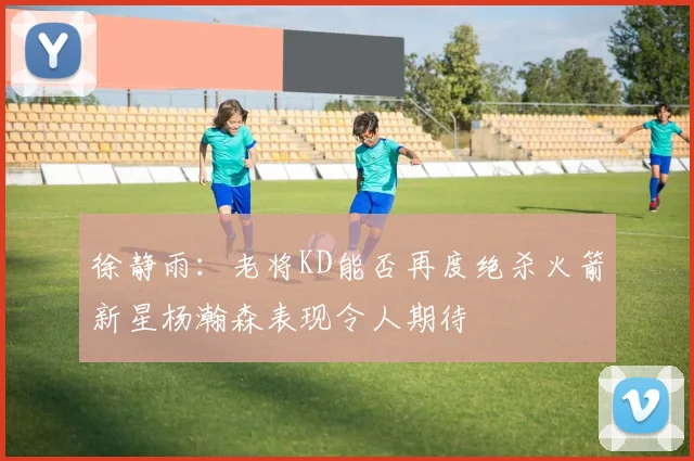 徐静雨：老将KD能否再度绝杀火箭新星杨瀚森表现令人期待