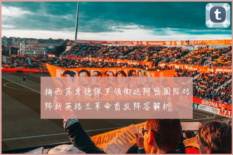 梅西苏牙德保罗领衔迈阿密国际对阵新英格兰革命首发阵容解析