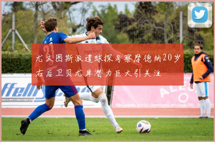 尤文图斯派遣球探考察摩德纳20岁右后卫贝尤库潜力巨大引关注