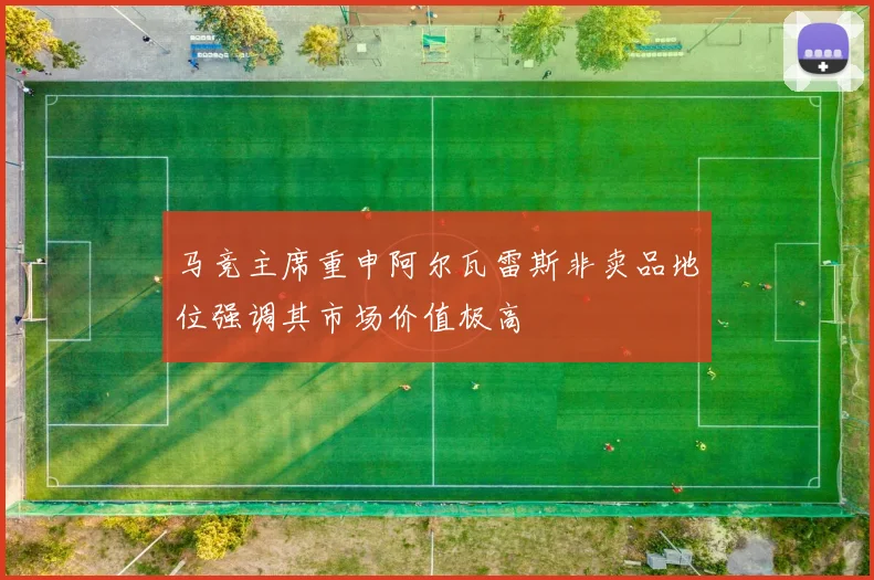 马竞主席重申阿尔瓦雷斯非卖品地位强调其市场价值极高