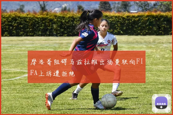 摩洛哥阻碍马兹拉维出场曼联向FIFA上诉遭拒绝