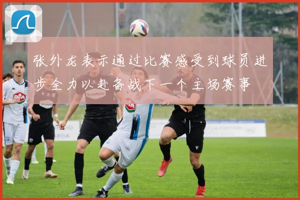 张外龙表示通过比赛感受到球员进步全力以赴备战下一个主场赛事
