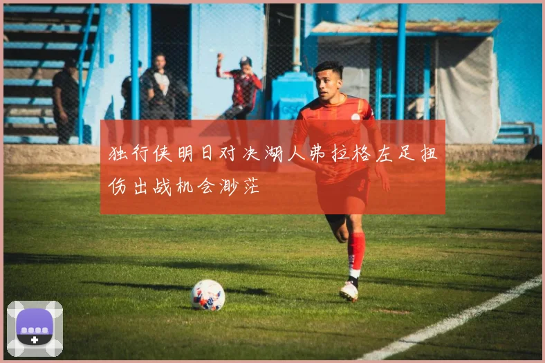 独行侠明日对决湖人弗拉格左足扭伤出战机会渺茫