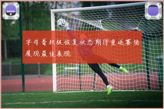字母哥积极恢复状态期待重返赛场展现最佳表现