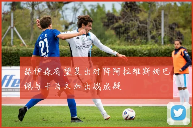 赫伊森有望复出对阵阿拉维斯姆巴佩与卡马文加出战成疑