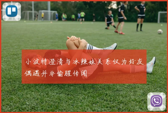 小波特澄清与冰辣妹关系仅为好友偶遇并非偷腥传闻