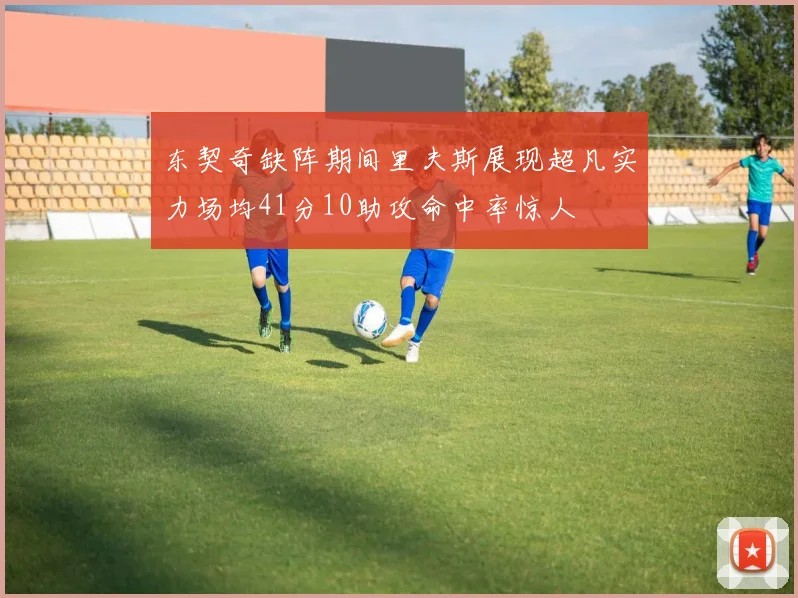 东契奇缺阵期间里夫斯展现超凡实力场均41分10助攻命中率惊人