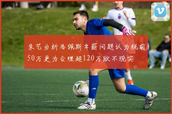 朱艺分析洛佩斯年薪问题认为税前50万更为合理超120万欧不现实