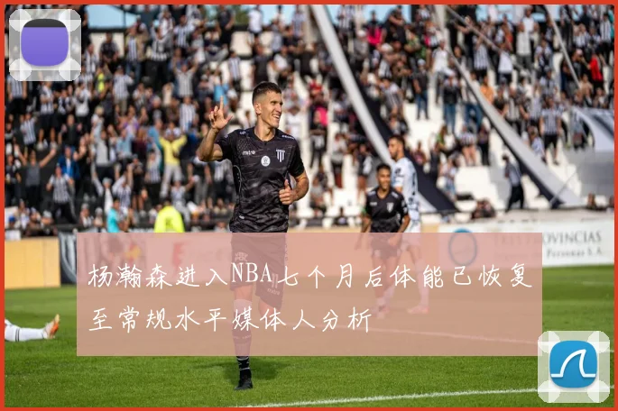 杨瀚森进入NBA七个月后体能已恢复至常规水平媒体人分析