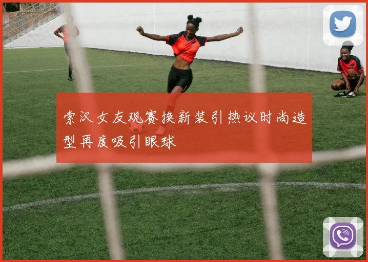 索汉女友观赛换新装引热议时尚造型再度吸引眼球