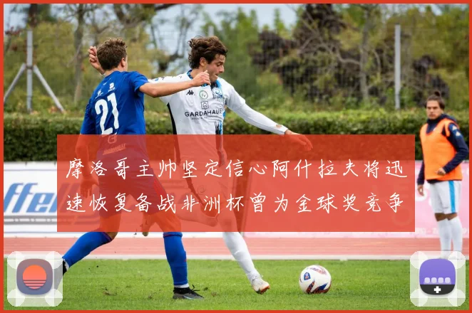 摩洛哥主帅坚定信心阿什拉夫将迅速恢复备战非洲杯曾为金球奖竞争者