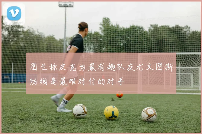 图兰称皮克为最有趣队友尤文图斯防线是最难对付的对手