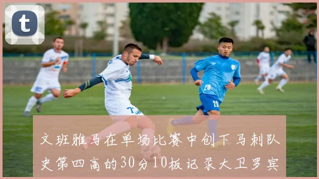 文班雅马在单场比赛中创下马刺队史第四高的30分10板记录大卫罗宾逊仍保持最多记录